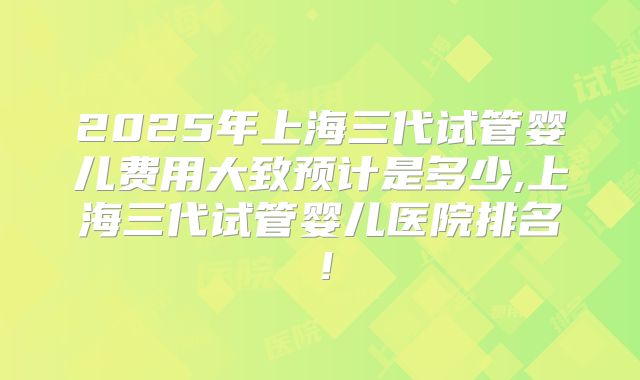 2025年上海三代试管婴儿费用大致预计是多少,上海三代试管婴儿医院排名！