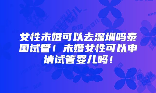女性未婚可以去深圳吗泰国试管！未婚女性可以申请试管婴儿吗！