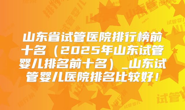 山东省试管医院排行榜前十名(2025年山东试管婴儿排名前十名)_山东试管婴儿医院排名比较好!