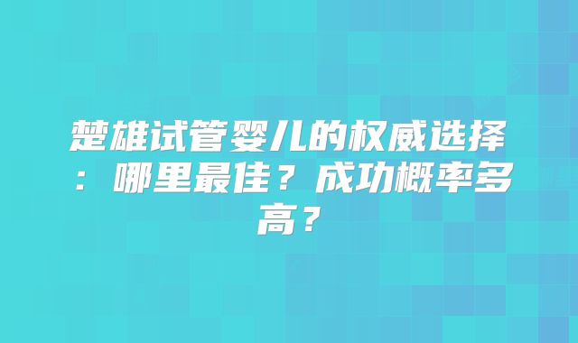 楚雄试管婴儿的权威选择:哪里最佳?成功概率多高?
