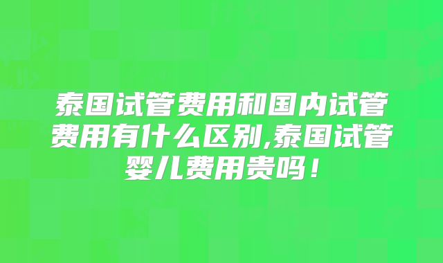 泰国试管费用和国内试管费用有什么区别,泰国试管婴儿费用贵吗!