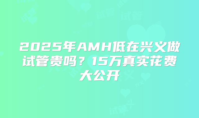 2025年AMH低在兴义做试管贵吗?15万真实花费大公开