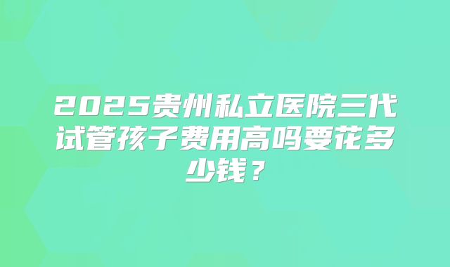 2025贵州私立医院三代试管孩子费用高吗要花多少钱？