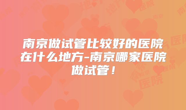 南京做试管比较好的医院在什么地方-南京哪家医院做试管！