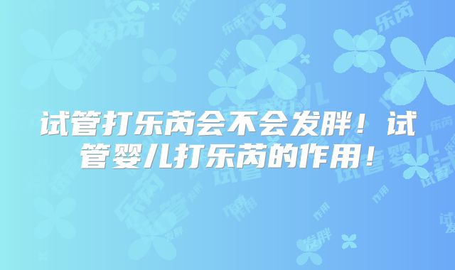 试管打乐芮会不会发胖！试管婴儿打乐芮的作用！