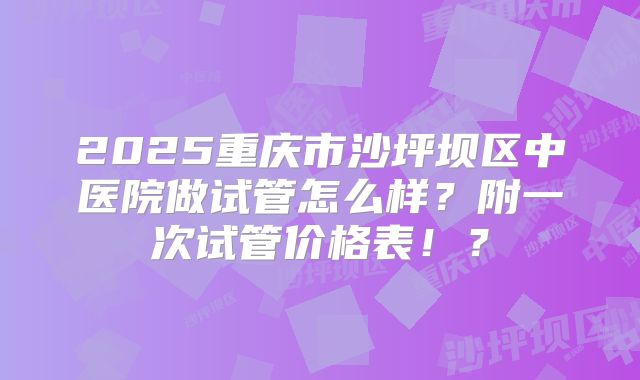 2025重庆市沙坪坝区中医院做试管怎么样？附一次试管价格表！？