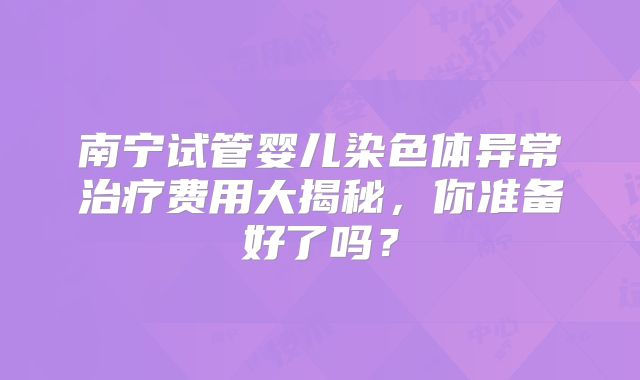 南宁试管婴儿染色体异常治疗费用大揭秘，你准备好了吗？