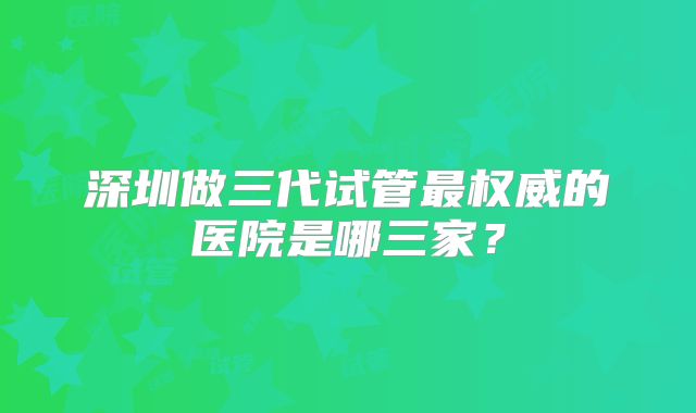 深圳做三代试管最权威的医院是哪三家?