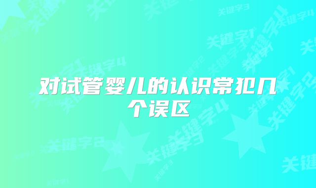 对试管婴儿的认识常犯几个误区