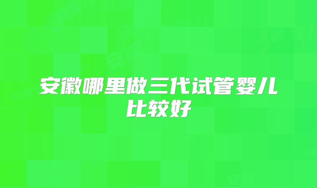 安徽哪里做三代试管婴儿比较好