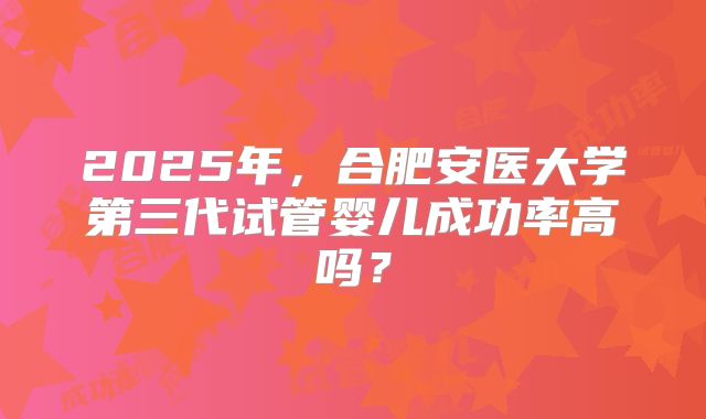 2025年，合肥安医大学第三代试管婴儿成功率高吗？