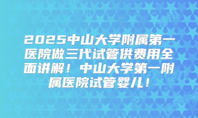 2025中山大学附属第一医院做三代试管供费用全面讲解!中山大学第一附属医院试管婴儿!