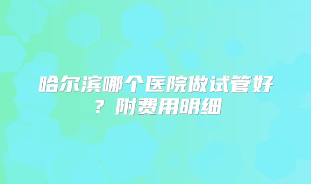哈尔滨哪个医院做试管好？附费用明细