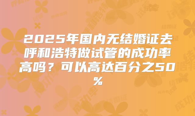 2025年国内无结婚证去呼和浩特做试管的成功率高吗?可以高达百分之50%