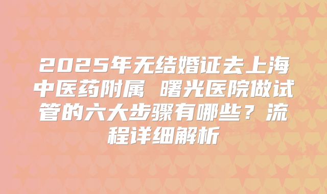 2025年无结婚证去上海中医药附属 曙光医院做试管的六大步骤有哪些？流程详细解析