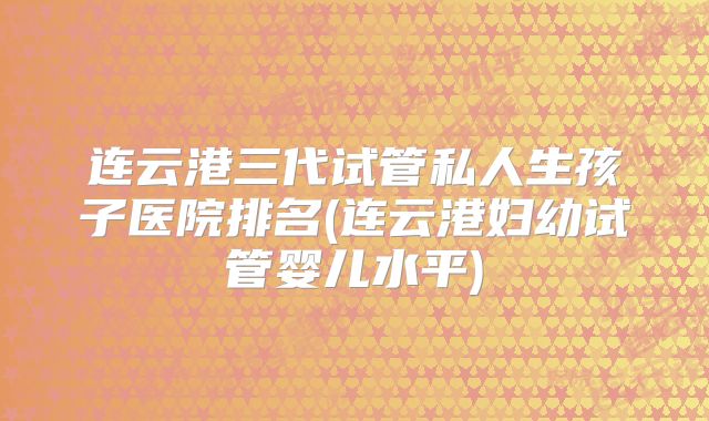 连云港三代试管私人生孩子医院排名(连云港妇幼试管婴儿水平)