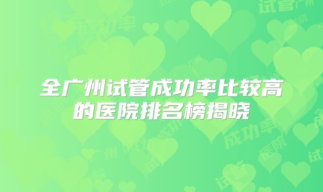 全广州试管成功率比较高的医院排名榜揭晓