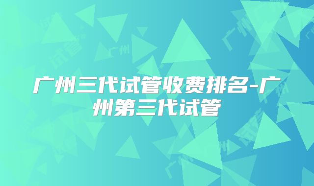 广州三代试管收费排名-广州第三代试管