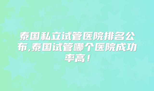 泰国私立试管医院排名公布,泰国试管哪个医院成功率高!