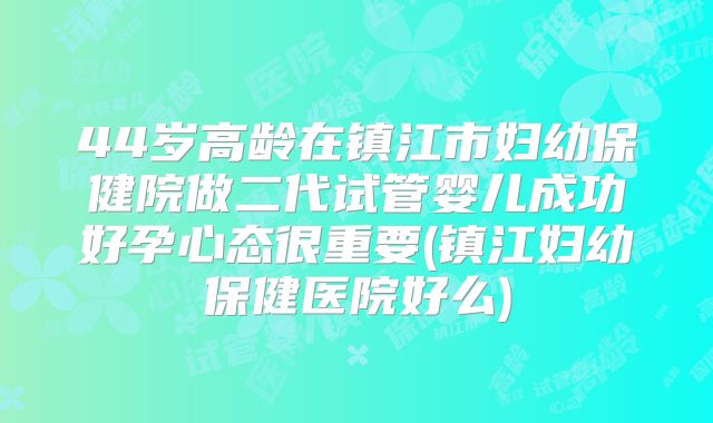44岁高龄在镇江市妇幼保健院做二代试管婴儿成功好孕心态很重要(镇江妇幼保健医院好么)