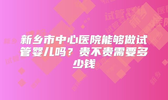 新乡市中心医院能够做试管婴儿吗?贵不贵需要多少钱