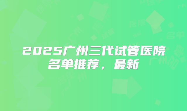 2025广州三代试管医院名单推荐，最新