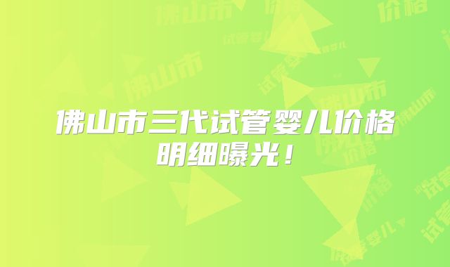佛山市三代试管婴儿价格明细曝光！