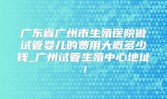 广东省广州市生殖医院做试管婴儿的费用大概多少钱_广州试管生殖中心地址！