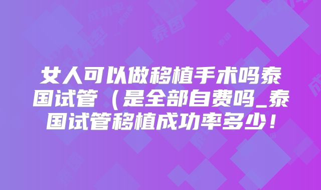女人可以做移植手术吗泰国试管（是全部自费吗_泰国试管移植成功率多少！