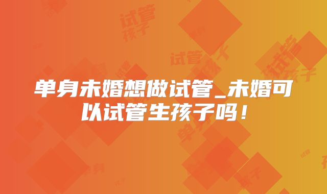 单身未婚想做试管_未婚可以试管生孩子吗！