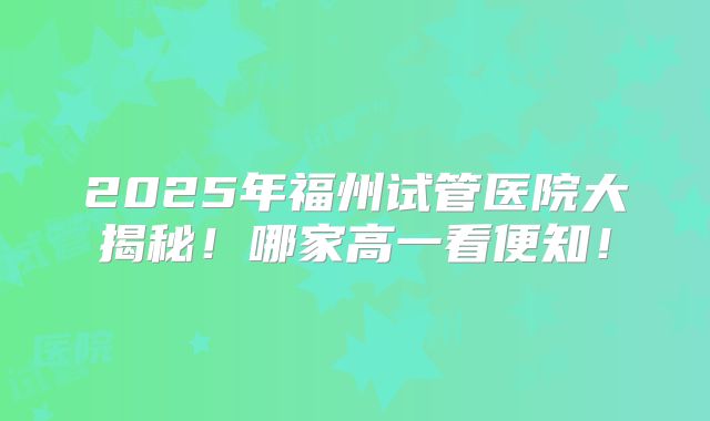 2025年福州试管医院大揭秘！哪家高一看便知！