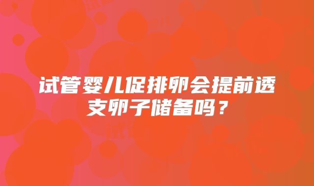试管婴儿促排卵会提前透支卵子储备吗?