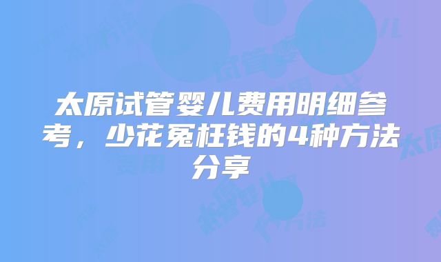 太原试管婴儿费用明细参考,少花冤枉钱的4种方法分享