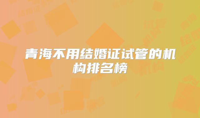 青海不用结婚证试管的机构排名榜