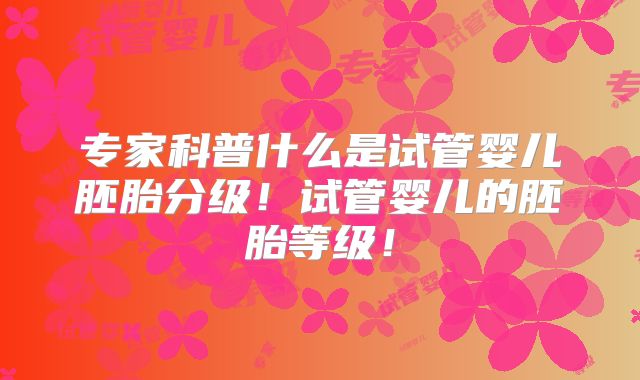 专家科普什么是试管婴儿胚胎分级!试管婴儿的胚胎等级!