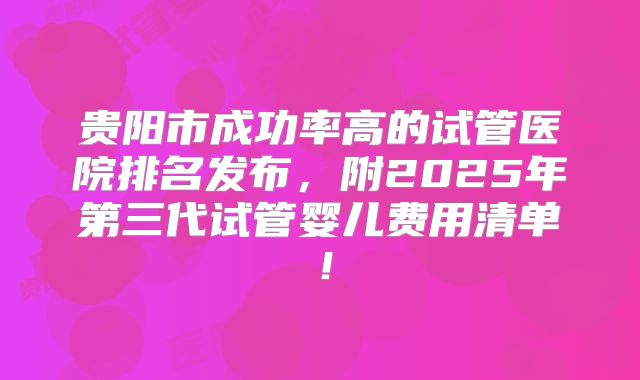 贵阳市成功率高的试管医院排名发布,附2025年第三代试管婴儿费用清单!