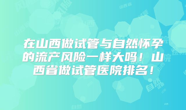 在山西做试管与自然怀孕的流产风险一样大吗!山西省做试管医院排名!