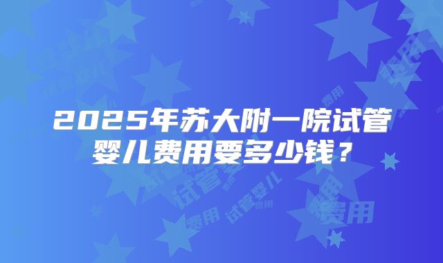 2025年苏大附一院试管婴儿费用要多少钱？