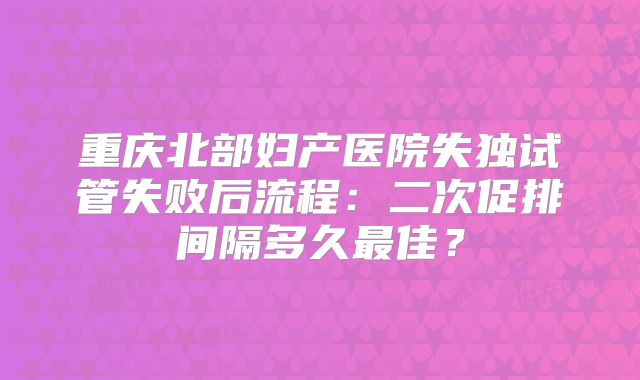 重庆北部妇产医院失独试管失败后流程：二次促排间隔多久最佳？