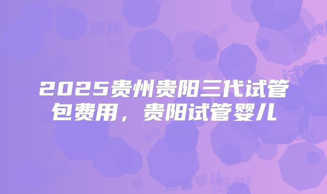 2025贵州贵阳三代试管包费用，贵阳试管婴儿