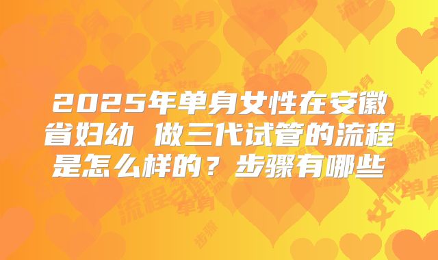 2025年单身女性在安徽省妇幼 做三代试管的流程是怎么样的？步骤有哪些