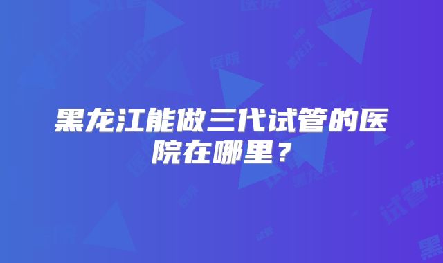 黑龙江能做三代试管的医院在哪里？