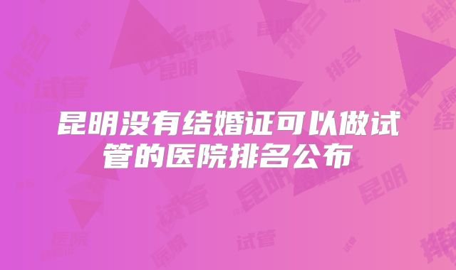 昆明没有结婚证可以做试管的医院排名公布