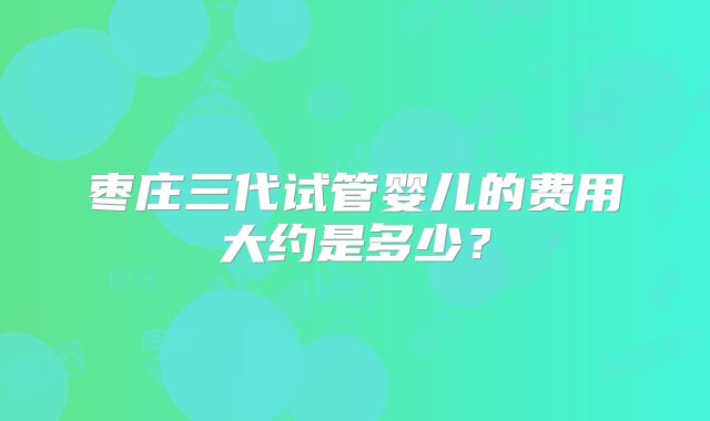 枣庄三代试管婴儿的费用大约是多少?