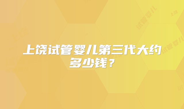 上饶试管婴儿第三代大约多少钱？