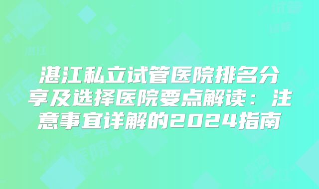 湛江私立试管医院排名分享及选择医院要点解读:注意事宜详解的2024指南