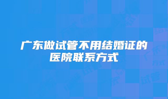 广东做试管不用结婚证的医院联系方式