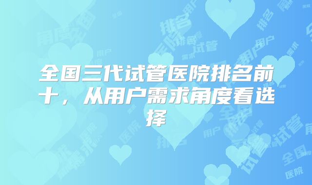 全国三代试管医院排名前十,从用户需求角度看选择