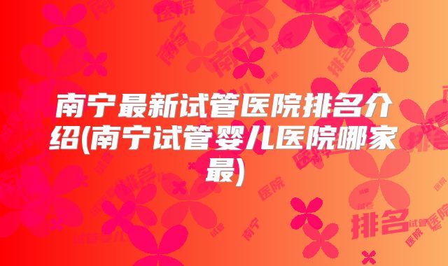 南宁最新试管医院排名介绍(南宁试管婴儿医院哪家最)
