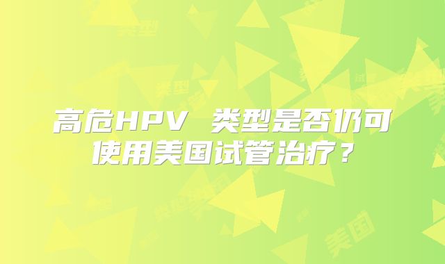 高危HPV 类型是否仍可使用美国试管治疗？